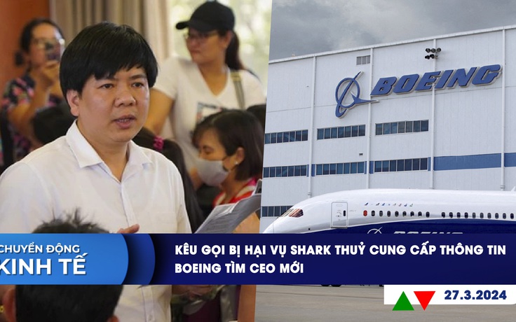 CHUYỂN ĐỘNG KINH TẾ ngày 27.3: Kêu gọi bị hại vụ Shark Thuỷ cung cấp thông tin | Boeing tìm CEO mới