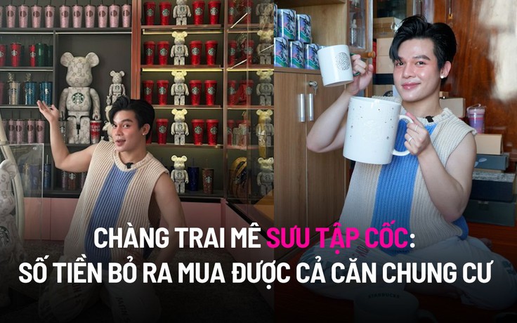 Chàng trai mê sưu tập cốc: Số tiền bỏ ra mua được cả căn chung cư lớn