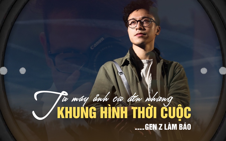 Gen Z làm báo: Từ máy ảnh cũ của bố đến những khung hình thời cuộc