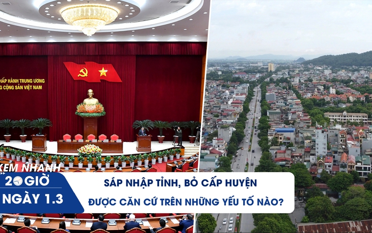 Xem nhanh 20h ngày 1.3: Sáp nhập tỉnh, bỏ cấp huyện được căn cứ trên những yếu tố nào?