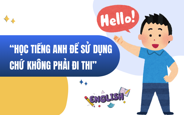 ‘Học tiếng Anh để sử dụng được, chứ không phải học để đi thi, lấy chứng chỉ’