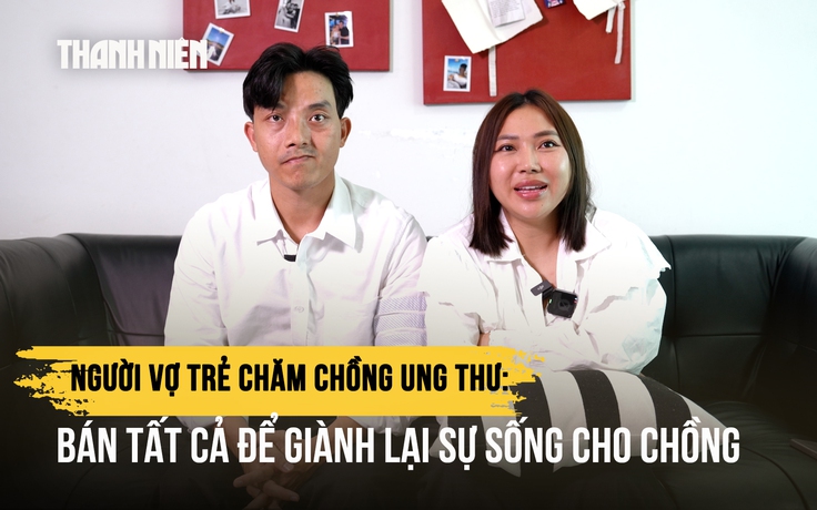Người vợ trẻ chăm chồng ung thư: Bán tất cả để giành lại sự sống cho chồng