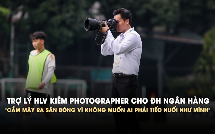 Trợ lý HLV kiêm photographer cho ĐH Ngân Hàng: 'Cầm máy ra sân bóng vì không muốn ai phải tiếc nuối như mình'