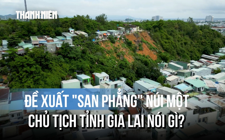 'San phẳng' núi Một để chống sạt lở: Vì sao Chủ tịch tỉnh Gia Lai yêu cầu thận trọng?