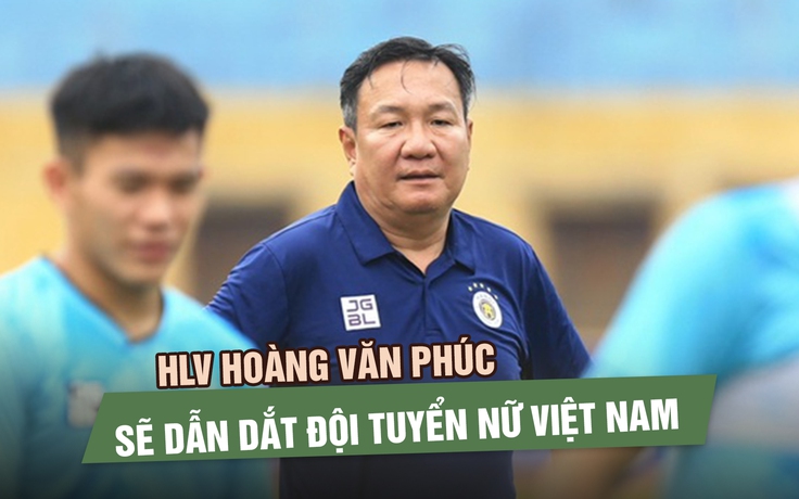 HLV Hoàng Văn Phúc sẽ thay HLV Mai Đức Chung dẫn dắt đội tuyển nữ Việt Nam