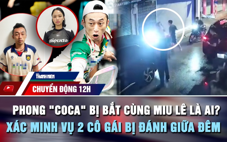 Chuyển động 12h: Phong 'Coca' bị bắt cùng Miu Lê là ai? | Xác minh vụ 2 cô gái bị đánh giữa đêm