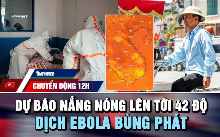 Chuyển động 12h: Dự báo nắng nóng lên tới 42 độ | Dịch Ebola bùng phát vượt khả năng ứng phó