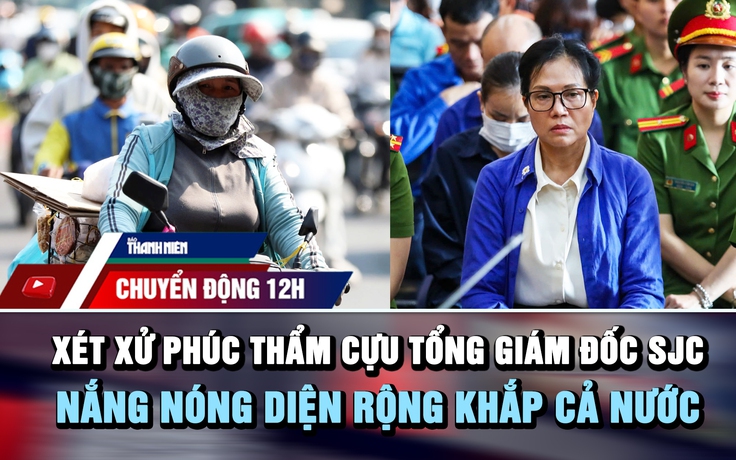 Chuyển động 12h: Xét xử phúc thẩm cựu tổng giám đốc SJC | Nắng nóng diện rộng khắp cả nước