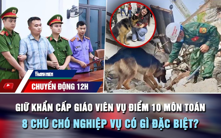 Chuyển động 12h: Giữ khẩn cấp giáo viên vụ điểm 10 môn Toán | 8 chú chó nghiệp vụ có gì đặc biệt?