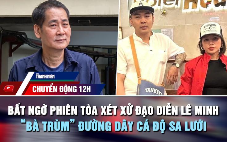 Chuyển động 12h: Bất ngờ phiên tòa xét xử đạo diễn Lê Minh | 'Bà trùm' đường dây cá độ sa lưới