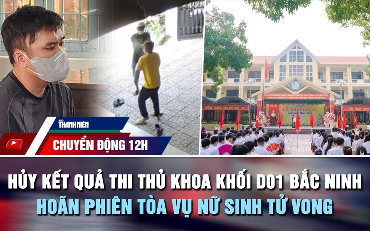 Chuyển động 12h: Hủy kết quả thi thủ khoa khối D01 Bắc Ninh | Hoãn phiên tòa vụ nữ sinh tử vong