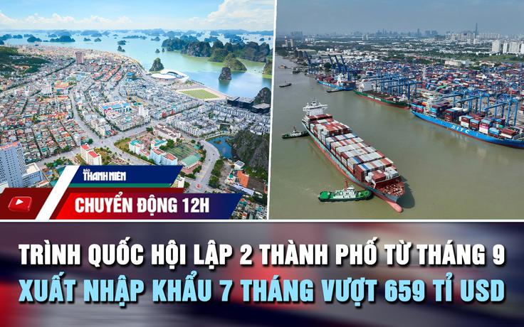 Chuyển động 12h: Trình Quốc hội lập 2 thành phố từ tháng 9 | Xuất nhập khẩu vượt 659 tỉ USD