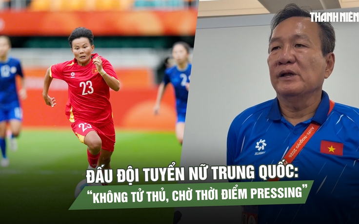 HLV Hoàng Văn Phúc hé lộ cách đấu đội tuyển nữ Trung Quốc: Không tử thủ, chờ thời điểm pressing