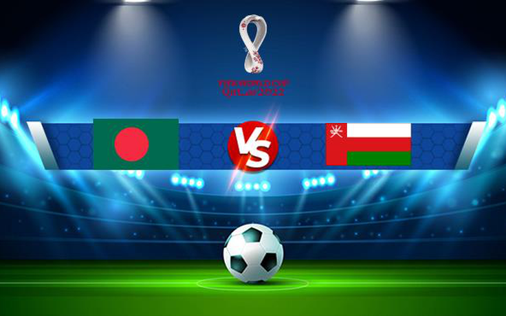 Trực tiếp bóng đá Bangladesh vs Oman, World Cup, 00:10 16/06/2021