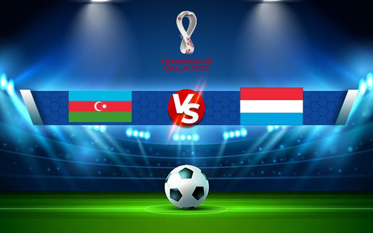 Trực tiếp bóng đá Azerbaijan vs Luxembourg, WC Europe, 00:00 12/11/2021