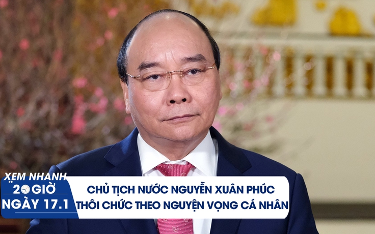 Xem nhanh 20h ngày 17.1: Chủ tịch nước Nguyễn Xuân Phúc thôi chức theo nguyện vọng cá nhân
