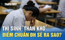 Thi tốt nghiệp THPT: Thí sinh ‘than khó’, điểm chuẩn ĐH sẽ ra sao?