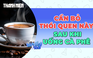 Sau khi uống cà phê, cần bỏ ngay những thói quen này
